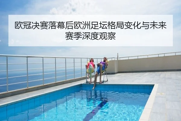 欧冠决赛落幕后欧洲足坛格局变化与未来赛季深度观察