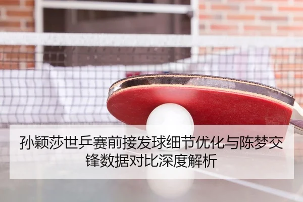 孙颖莎世乒赛前接发球细节优化与陈梦交锋数据对比深度解析