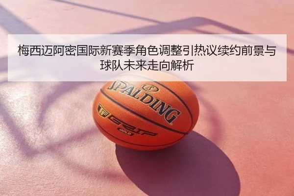 梅西迈阿密国际新赛季角色调整引热议续约前景与球队未来走向解析