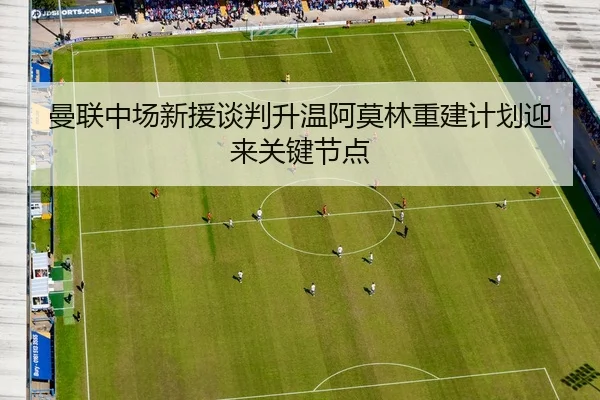 曼联中场新援谈判升温阿莫林重建计划迎来关键节点