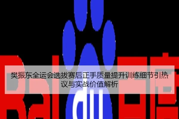樊振东全运会选拔赛后正手质量提升训练细节引热议与实战价值解析